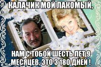 калачик мой лакомый, нам с тобой шесть лет 9 месяцев, это 3 18о дней !