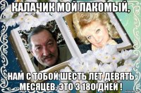 калачик мой лакомый, нам с тобой шесть лет девять месяцев, это 3 18о дней !