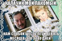 калачик мой лакомый, нам с тобой шесть лет и девять месяцев, это 3 18о дней !