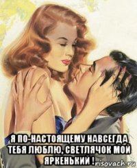  я по-настоящему навсегда тебя люблю, светлячок мой яркенький !