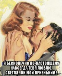  я бесконечно по-настоящему навсегда тебя люблю, светлячок мой яркенький !