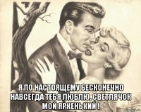  я по настоящему бесконечно навсегда тебя люблю, светлячок мой яркенький !