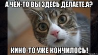 а чёй-то вы здесь делаете,а? кино-то уже кончилось!