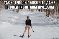 так хотелось лыжи, что даже последние штаны продала! 