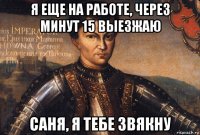 я еще на работе, через минут 15 выезжаю саня, я тебе звякну
