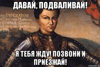 давай, подваливай! я тебя жду! позвони и приезжай!