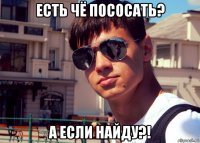 есть чё пососать? а если найду?!
