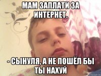 мам заплати за интернет. - сынуля, а не пошёл бы ты нахуй