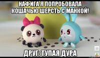 нафига я попробовала кошачью шерсть с манкой! друг: тупая дура