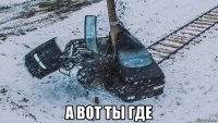 а вот ты где