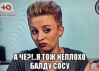  а че?!..я тож неплохо балду сосу