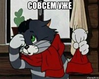 совсем уже 