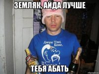 земляк, айда лучше тебя абать