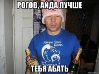 рогов, айда лучше тебя абать