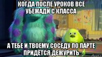 когда после уроков все убежади с класса а тебе и твоему соседу по парте придётся дежурить