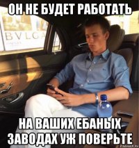 он не будет работать на ваших ебаных заводах уж поверьте
