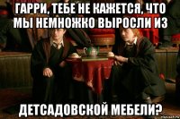 гарри, тебе не кажется, что мы немножко выросли из детсадовской мебели?