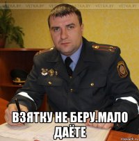  взятку не беру.мало даёте