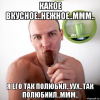 какое вкусное..нежное..ммм.. я его так полюбил..уух..так полюбиил..ммм..