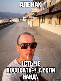 але нах есть че пососать?!..а если найду