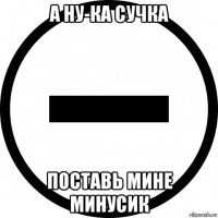 а ну-ка сучка поставь мине минусик