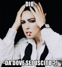 dio .. da dove sei uscito ?!