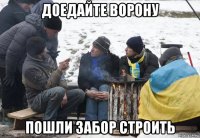 доедайте ворону пошли забор строить