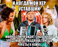 и когда мой хер уставший мирно спит и видит сныыы..ты злодейка ты пиздячка тянешь руку ты к немуу
