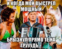 и когда мой выстрел мощный брызнул прямо те на грууудь...