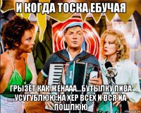 и когда тоска ебучая грызёт как женааа...бутылку пива усугублюю на хер всех и вся йа пошлюю