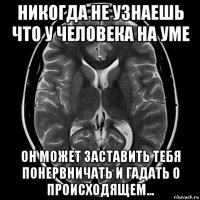 никогда не узнаешь что у человека на уме он может заставить тебя понервничать и гадать о происходящем...