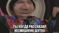  ты когда рассказал несмешную шутку