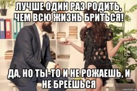 лучше один раз родить, чем всю жизнь бриться! да, но ты-то и не рожаешь, и не бреешься