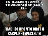 нуу тут дел даж не в самом что фильм венгерский или какой то ещё.,, главное про что снят и как?!.,интересен ли