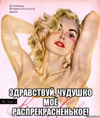  здравствуй, чудушко моё распрекрасненькое!
