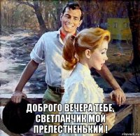  доброго вечера тебе, светланчик мой прелестненький !