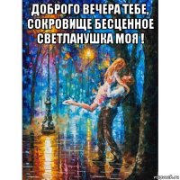 доброго вечера тебе, сокровище бесценное светланушка моя ! 
