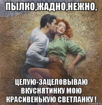 пылко,жадно,нежно, целую-зацеловываю вкуснятинку мою красивенькую светланку !