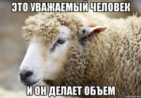 это уважаемый человек и он делает объем