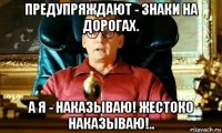 предупряждают - знаки на дорогах. а я - наказываю! жестоко наказываю!..