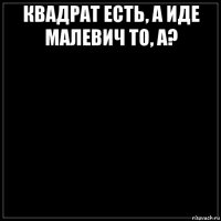 квадрат есть, а иде малевич то, а? 