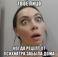 твоё лицо когда рецепт от психиатра забыла дома