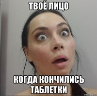 твоё лицо когда кончились таблетки