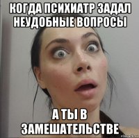 когда психиатр задал неудобные вопросы а ты в замешательстве