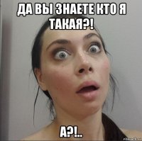 да вы знаете кто я такая?! а?!..