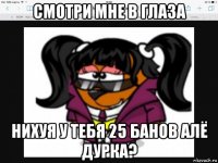 смотри мне в глаза нихуя у тебя 25 банов алё дурка?