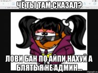 чё ты там сказал? лови бан по айпи нахуй а блять я не админ...