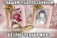 с нашим тебя праздником, возлюбленная моя !