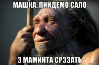 машка, пийдемо сало з маминта срэзать