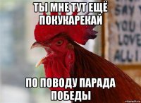 ты мне тут ещё покукарекай по поводу парада победы